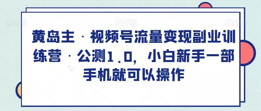 黄岛主·视频号流量变现副业训练营·公测1.0，小白新手一部手机就可以操作-山河网创