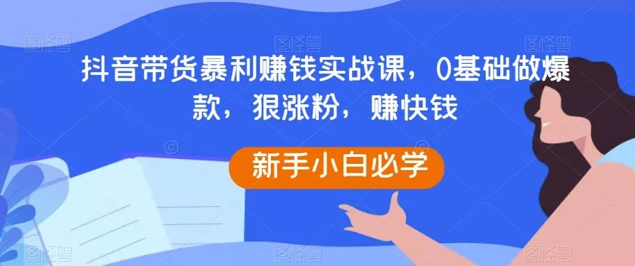抖音带货暴利赚钱实战课，0基础做爆款，狠涨粉，赚快钱-山河网创