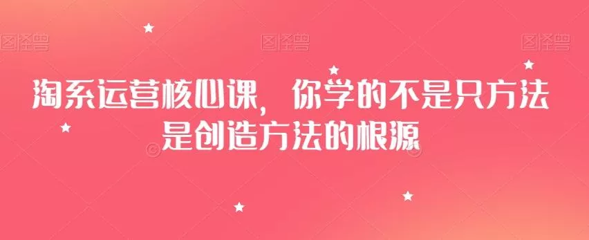 淘系运营核心课，你学的不是只方法是创造方法的根源-山河网创