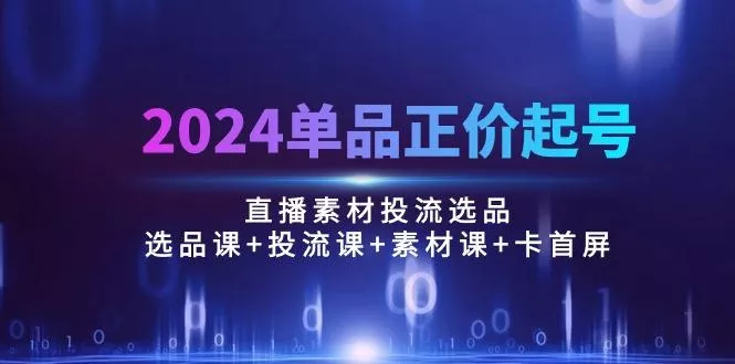 2024单品正价起号，直播素材投流选品：选品课+投流课+素材课+卡首屏/100节-山河网创