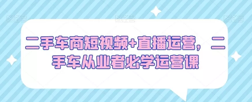 二手车商短视频+直播运营，二手车从业者必学运营课-山河网创