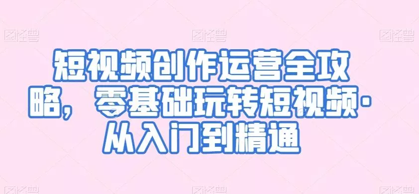 短视频创作运营全攻略，零基础玩转短视频·从入门到精通-山河网创