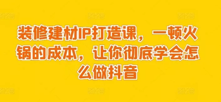 装修建材IP打造课，一顿火锅的成本，让你彻底学会怎么做抖音-山河网创