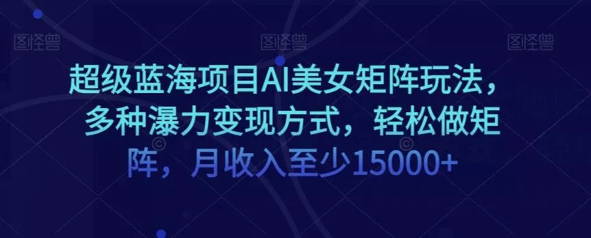 超级蓝海项目AI美女矩阵玩法，多种瀑力变现方式，轻松做矩阵，月收入至少15000+【揭秘】-山河网创