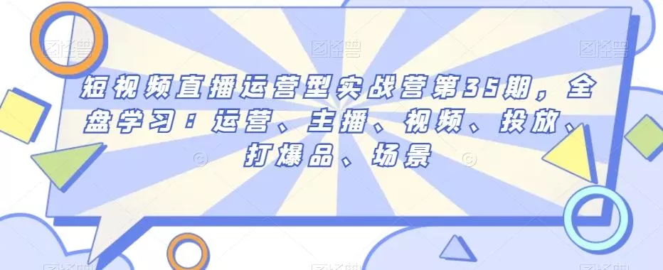 短视频直播运营型实战营第35期，全盘学习：运营、主播、视频、投放、打爆品、场景-山河网创