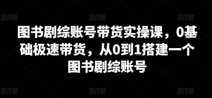 图书剧综账号带货实操课，0基础极速带货，从0到1搭建一个图书剧综账号-山河网创