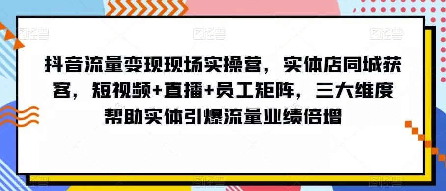 抖音流量变现现场实操营，实体店同城获客，短视频+直播+员工矩阵，三大维度帮助实体引爆流量业绩倍增-山河网创