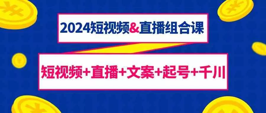 2024短视频&直播组合课：短视频+直播+文案+起号+千川(67节课)-山河网创