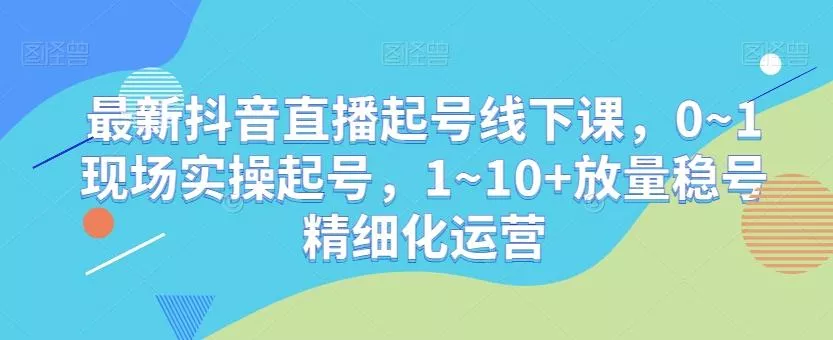 最新抖音直播起号线下课，0~1现场实操起号，1~10+放量稳号精细化运营-山河网创