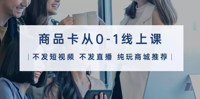 (9834期)商品卡从0-1线上课(不发短视频 不发直播 纯玩商城推荐)32节课-山河网创