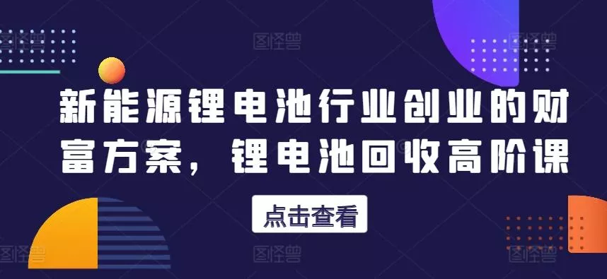 新能源锂电池行业创业的财富方案，锂电池回收高阶课-山河网创
