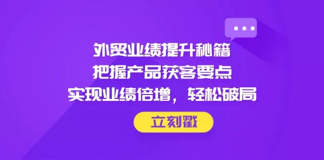 外贸业绩提升秘籍，把握产品获客要点，实现业绩倍增，轻松破局-山河网创
