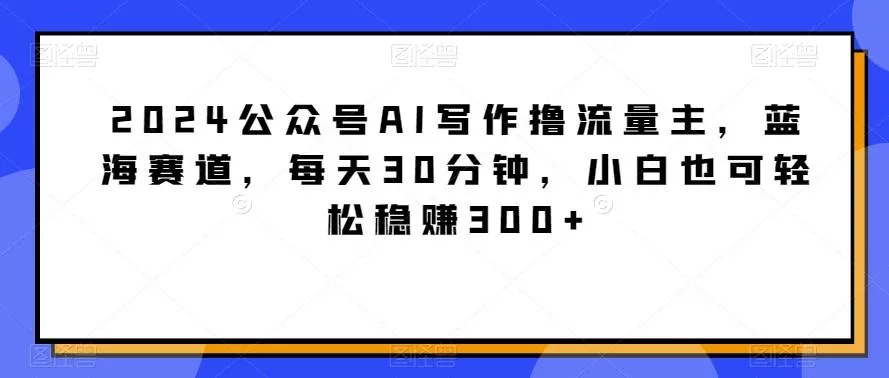 2024公众号AI写作撸流量主，蓝海赛道，每天30分钟，小白也可轻松稳赚300+【揭秘】-山河网创