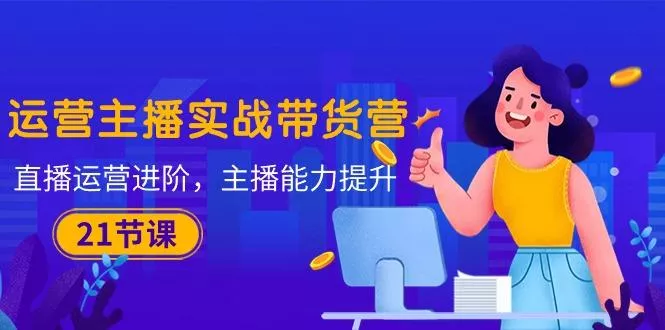 运营主播·实战带货营：直播运营 进阶，主播 能力提升(21节课-山河网创