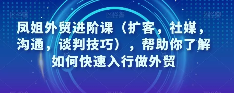 凤姐外贸进阶课（扩客，社媒，沟通，谈判技巧），帮助你了解如何快速入行做外贸-山河网创