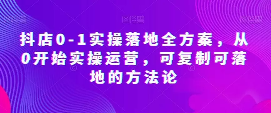 抖店0-1实操落地全方案，从0开始实操运营，可复制可落地的方法论-山河网创