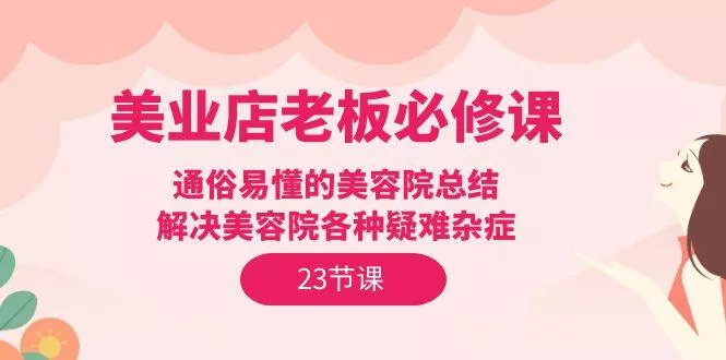 (9986期)美业店老板必修课：通俗易懂的美容院总结，解决美容院各种疑难杂症(23节)-山河网创