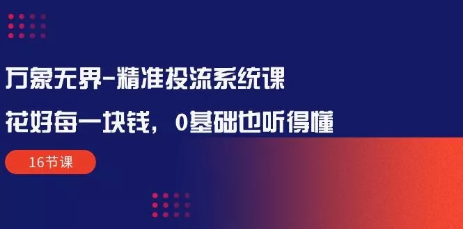 万象无界-精准投流系统课：花好 每一块钱，0基础也听得懂(16节课-山河网创