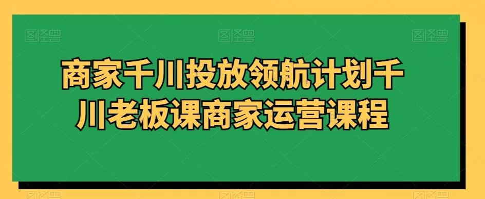商家千川投放领航计划千川老板课商家运营课程-山河网创