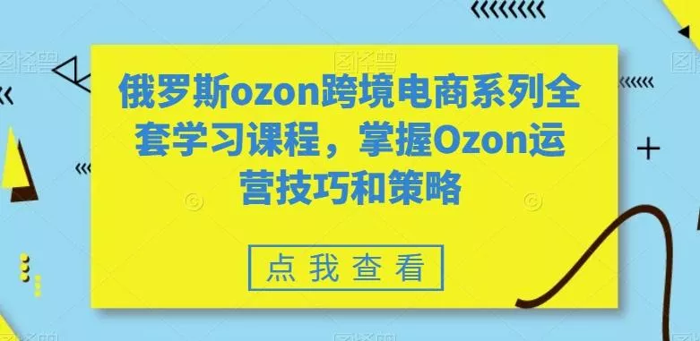 俄罗斯ozon跨境电商系列全套学习课程，掌握Ozon运营技巧和策略-山河网创