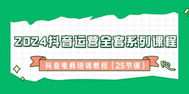 2024抖音运营全套系列课程-抖音电商培训教程(25节课)-山河网创