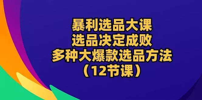 暴利 选品大课：选品决定成败，教你多种大爆款选品方法(12节课-山河网创