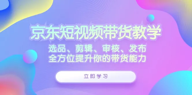 京东短视频带货教学：选品、剪辑、审核、发布，全方位提升你的带货能力-山河网创