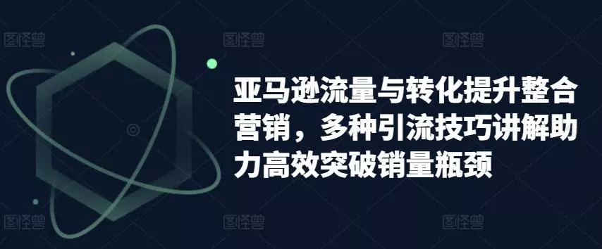 亚马逊流量与转化提升整合营销，多种引流技巧讲解助力高效突破销量瓶颈-山河网创