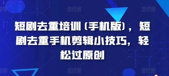 短剧去重培训(手机版)，短剧去重手机剪辑小技巧，轻松过原创-山河网创