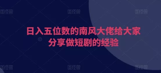 日入五位数的南风大佬给大家分享做短剧的经验-山河网创