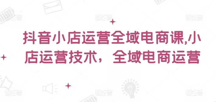 抖音小店运营全域电商课，​小店运营技术，全域电商运营-山河网创