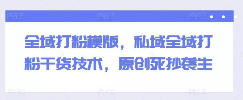 全域打粉模版，私域全域打粉干货技术，原创死抄袭生-山河网创