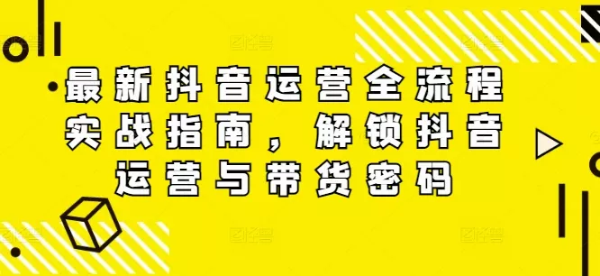 最新抖音运营全流程实战指南，解锁抖音运营与带货密码-山河网创
