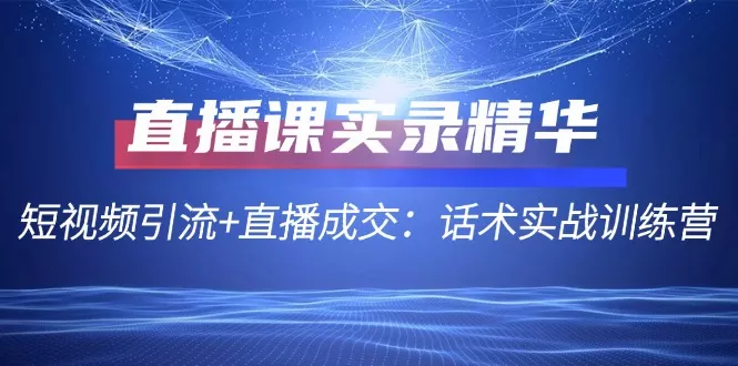 直播课实录精华：短视频引流+直播成交：话术实战训练营-山河网创