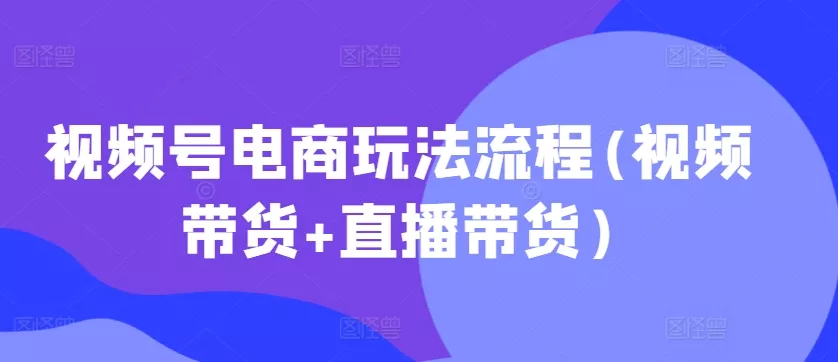 视频号电商玩法流程，视频带货+直播带货【更新2025年1月】-山河网创