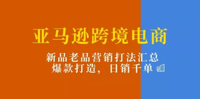 亚马逊跨境电商：新品老品营销打法汇总，爆款打造，日销千单-山河网创