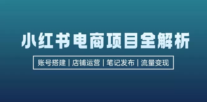 小红书电商项目全解析，包括账号搭建、店铺运营、笔记发布  实现流量变现-山河网创