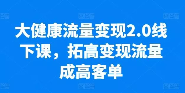 大健康流量变现2.0线下课，​拓高变现流量成高客单，业绩10倍增长，低粉高变现，只讲落地实操-山河网创
