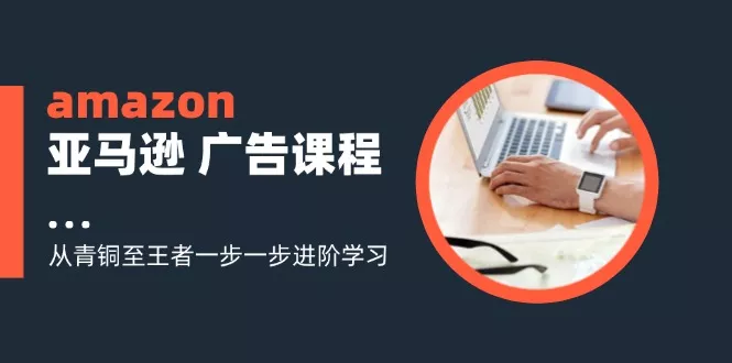 amazon亚马逊 广告课程：从青铜至王者一步一步进阶学习(16节-山河网创