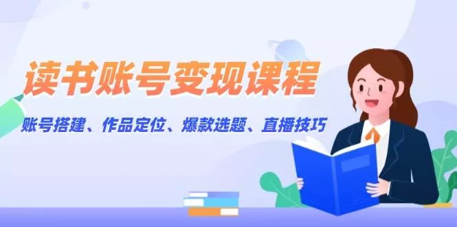 读书账号变现课程：账号搭建、作品定位、爆款选题、直播技巧-山河网创