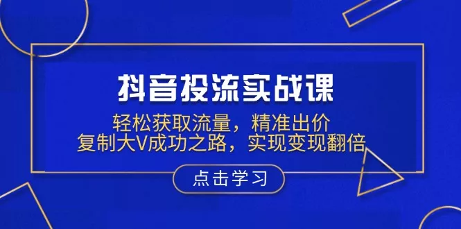 抖音投流实战课，轻松获取流量，精准出价，复制大V成功之路，实现变现翻倍-山河网创
