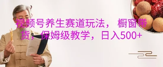 视频号养生赛道玩法， 橱窗带货，保姆级教学，日入5张-山河网创