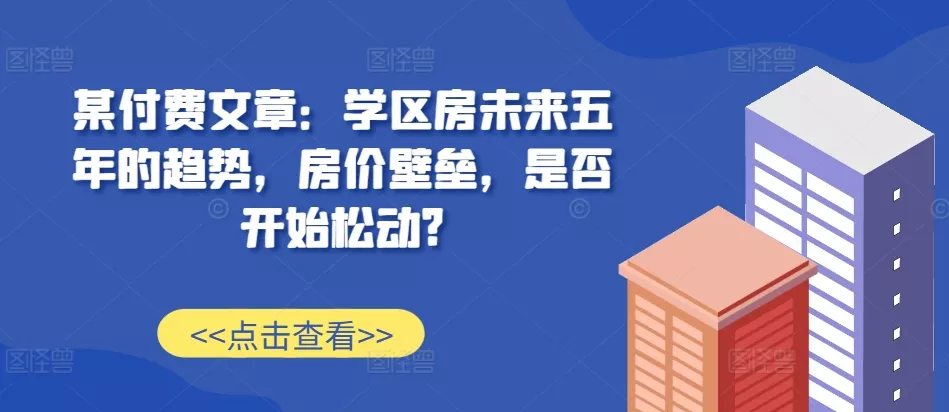 某付费文章：学区房未来五年的趋势，房价壁垒，是否开始松动?-山河网创