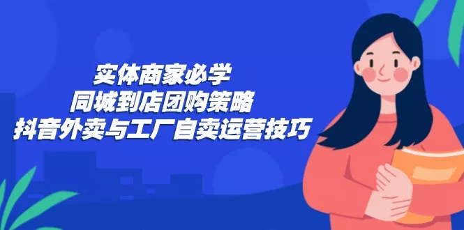 实体商家必学：同城到店团购策略：抖音外卖与工厂自卖运营技巧-山河网创