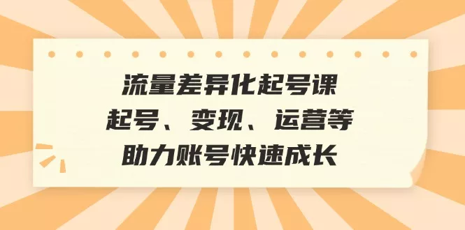 流量差异化起号课：起号、变现、运营等，助力账号快速成长-山河网创