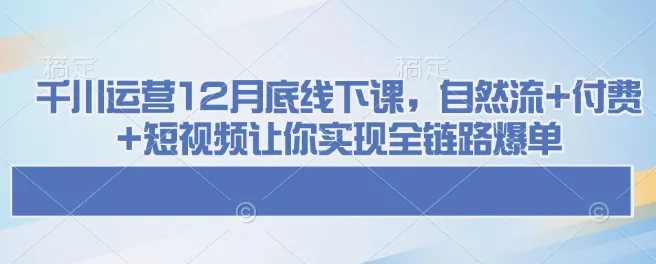 千川运营12月底线下课，自然流+付费+短视频让你实现全链路爆单-山河网创