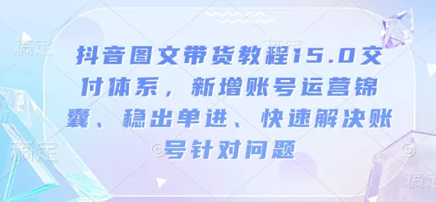 抖音图文带货教程15.0交付体系，新增账号运营锦囊、稳出单进、快速解决账号针对问题-山河网创