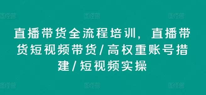 直播带货全流程培训，直播带货短视频带货/高权重账号措建/短视频实操-山河网创