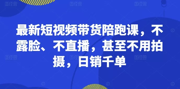 最新短视频带货陪跑课，不露脸、不直播，甚至不用拍摄，日销千单-山河网创