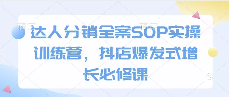 达人分销全案SOP实操训练营，抖店爆发式增长必修课-山河网创